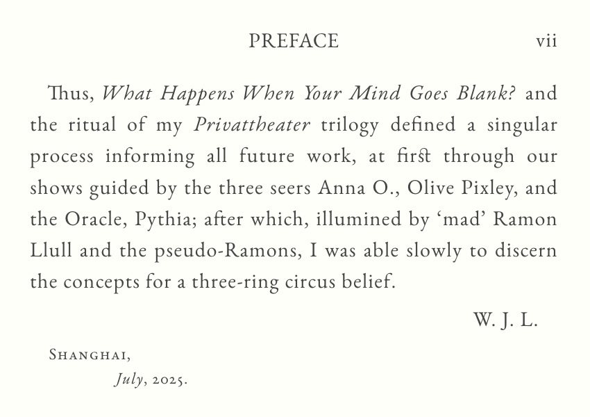 vii.
From Ritual to Ramons.
PREFACE. 
Thus, ‘What Happens When Your Mind Goes Blank?’ and 
the ritual of my ‘Privattheater’ trilogy defined a singular 
process informing all future work, at first through our 
shows guided by the three seers Anna O., Olive Pixley, and 
the Oracle Pythia; after which, illumined by “mad” Ramon 
Llull and the pseudo-Ramons, I was able slowly to discern 
the concepts for a three-ring circus belief. 
W.J.L.
SHANGHAI,
July 2025.